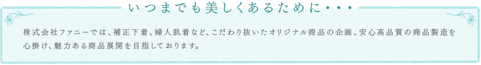 いつまでも美しくあるために・・・株式会社ファニーでは、補正下着、婦人肌着など、こだわり抜いたオリジナル商品の企画、安心高品質の商品製造を心掛け、魅力ある商品展開を目指しております。